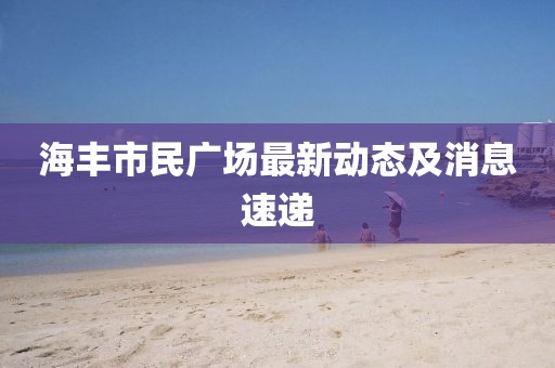 海丰市民广场最新动态及消息速递