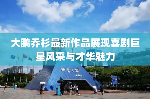 大鹏乔杉最新作品展现喜剧巨星风采与才华魅力
