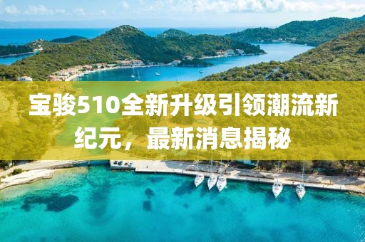宝骏510全新升级引领潮流新纪元，最新消息揭秘