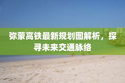 弥蒙高铁最新规划图解析，探寻未来交通脉络
