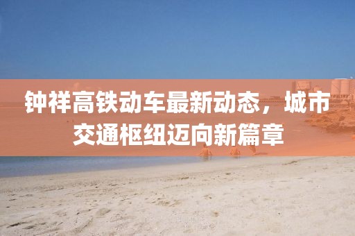 钟祥高铁动车最新动态，城市交通枢纽迈向新篇章