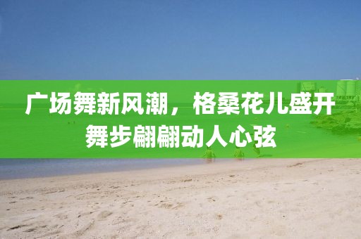 广场舞新风潮，格桑花儿盛开舞步翩翩动人心弦
