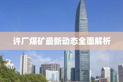 许厂煤矿最新动态全面解析