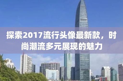 探索2017流行头像最新款，时尚潮流多元展现的魅力