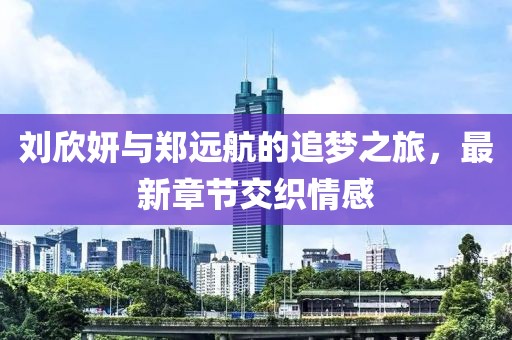 刘欣妍与郑远航的追梦之旅，最新章节交织情感