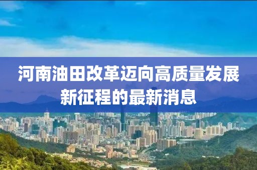 河南油田改革迈向高质量发展新征程的最新消息
