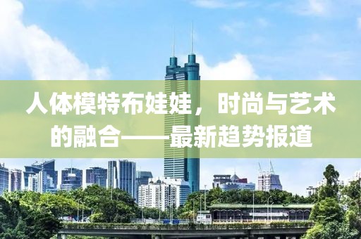人体模特布娃娃，时尚与艺术的融合——最新趋势报道