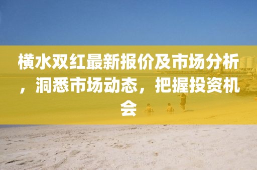 横水双红最新报价及市场分析，洞悉市场动态，把握投资机会