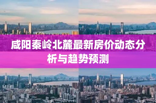 咸阳秦岭北麓最新房价动态分析与趋势预测