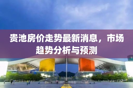 贵池房价走势最新消息，市场趋势分析与预测