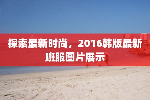探索最新时尚，2016韩版最新班服图片展示
