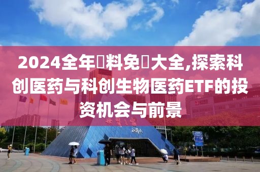 2024全年資料免費大全,探索科创医药与科创生物医药ETF的投资机会与前景