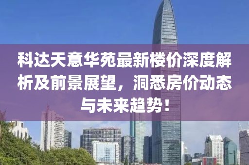 科达天意华苑最新楼价深度解析及前景展望，洞悉房价动态与未来趋势！