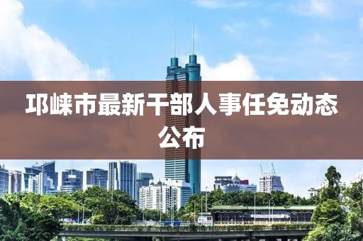 邛崃市最新干部人事任免动态公布