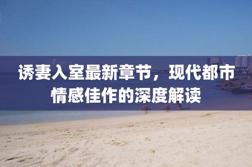诱妻入室最新章节，现代都市情感佳作的深度解读