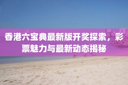 香港六宝典最新版开奖探索，彩票魅力与最新动态揭秘