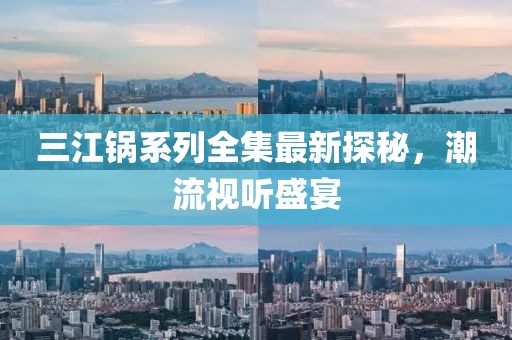 三江锅系列全集最新探秘，潮流视听盛宴