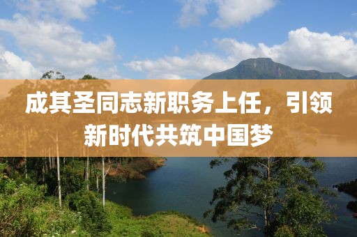 成其圣同志新职务上任，引领新时代共筑中国梦