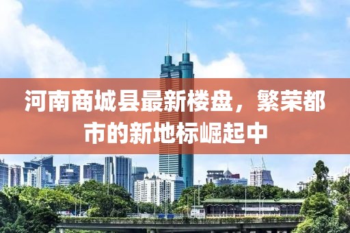 河南商城县最新楼盘，繁荣都市的新地标崛起中
