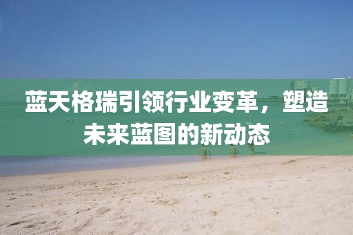 蓝天格瑞引领行业变革，塑造未来蓝图的新动态