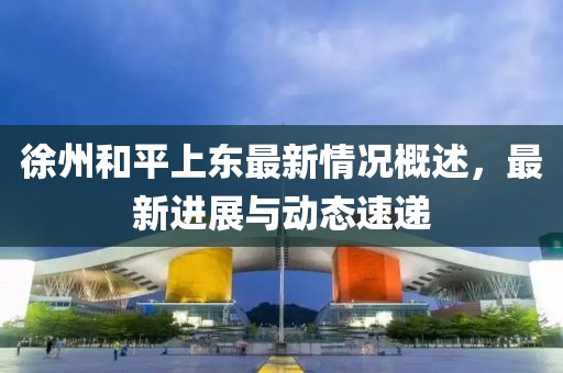 徐州和平上东最新情况概述，最新进展与动态速递