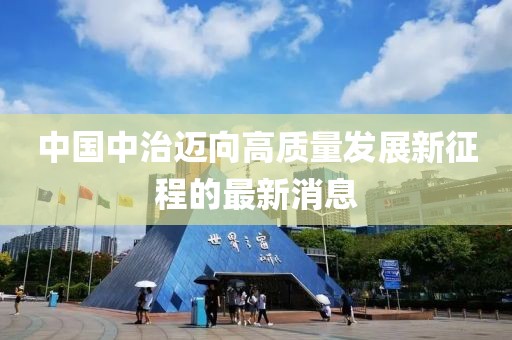 中国中治迈向高质量发展新征程的最新消息
