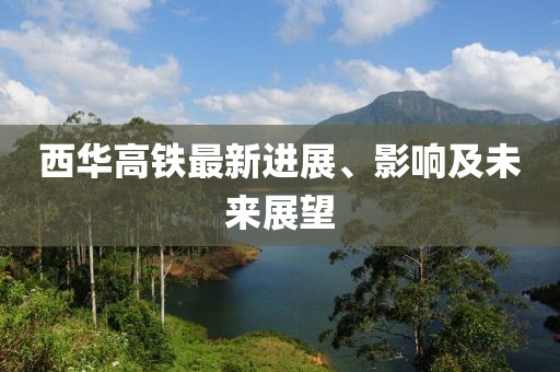 西华高铁最新进展、影响及未来展望