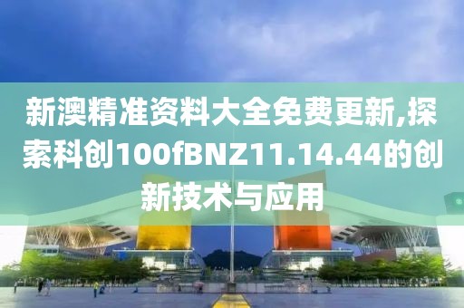 新澳精准资料大全免费更新,探索科创100fBNZ11.14.44的创新技术与应用