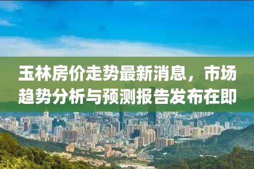 玉林房价走势最新消息，市场趋势分析与预测报告发布在即