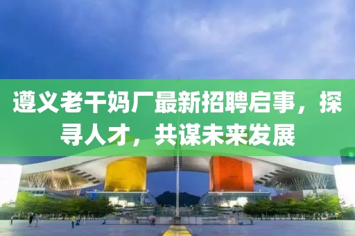 遵义老干妈厂最新招聘启事，探寻人才，共谋未来发展