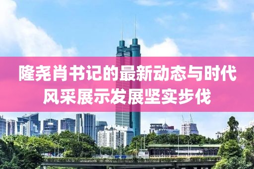 隆尧肖书记的最新动态与时代风采展示发展坚实步伐