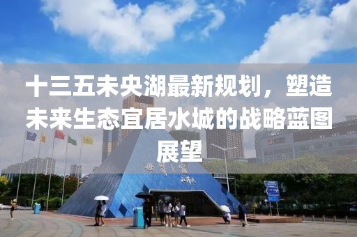 十三五未央湖最新规划，塑造未来生态宜居水城的战略蓝图展望