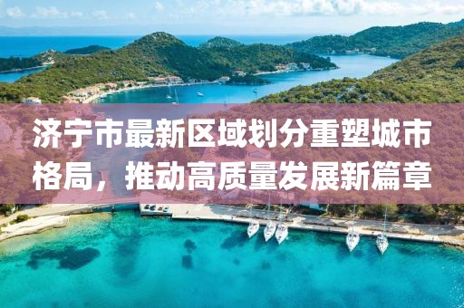 济宁市最新区域划分重塑城市格局，推动高质量发展新篇章