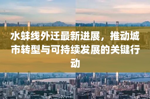 水蚌线外迁最新进展，推动城市转型与可持续发展的关键行动