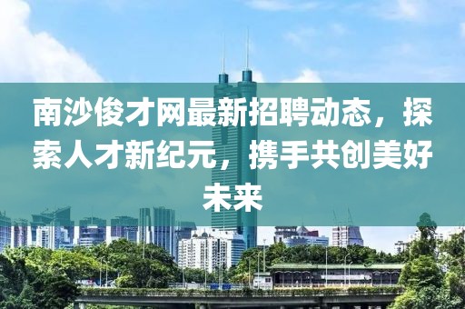 南沙俊才网最新招聘动态，探索人才新纪元，携手共创美好未来