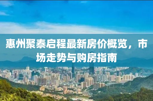 惠州聚泰启程最新房价概览，市场走势与购房指南