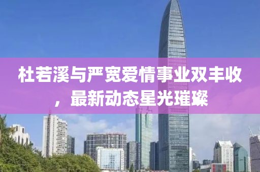 杜若溪与严宽爱情事业双丰收，最新动态星光璀璨