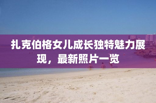 扎克伯格女儿成长独特魅力展现，最新照片一览