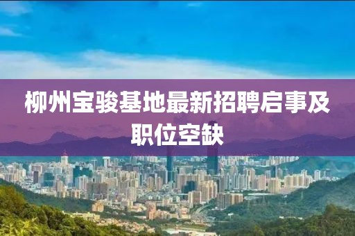 柳州宝骏基地最新招聘启事及职位空缺