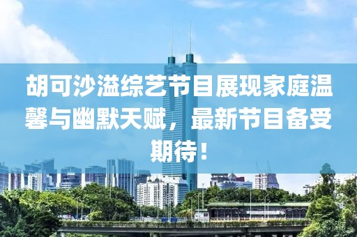 胡可沙溢综艺节目展现家庭温馨与幽默天赋，最新节目备受期待！