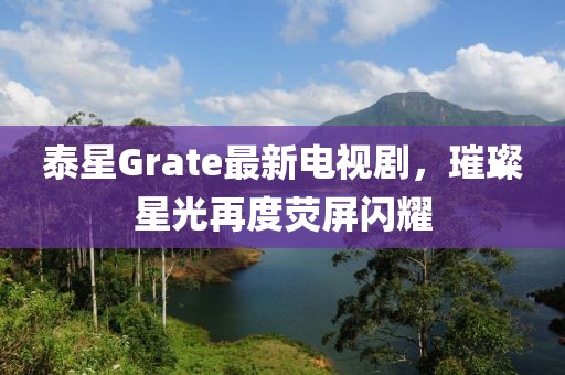 泰星Grate最新电视剧，璀璨星光再度荧屏闪耀
