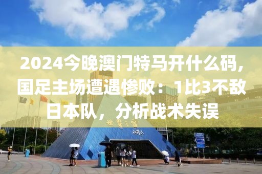 2024今晚澳门特马开什么码,国足主场遭遇惨败：1比3不敌日本队，分析战术失误