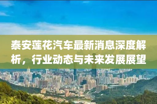 泰安莲花汽车最新消息深度解析，行业动态与未来发展展望