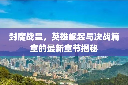 封魔战皇，英雄崛起与决战篇章的最新章节揭秘