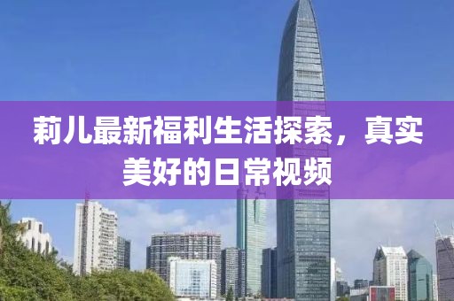 莉儿最新福利生活探索，真实美好的日常视频