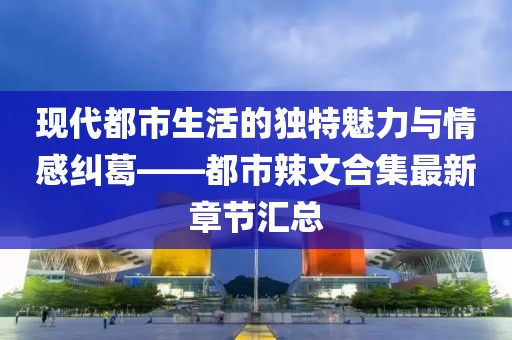 现代都市生活的独特魅力与情感纠葛——都市辣文合集最新章节汇总