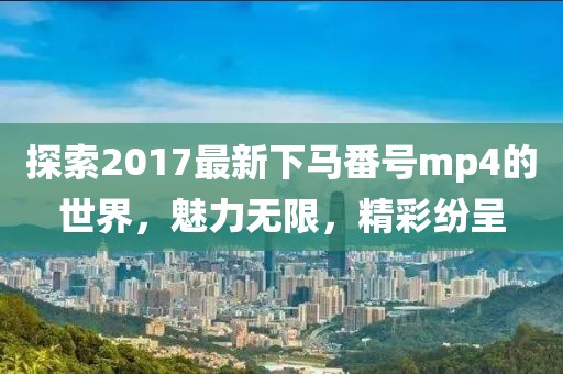 探索2017最新下马番号mp4的世界，魅力无限，精彩纷呈