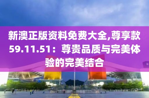 新澳正版资料免费大全,尊享款59.11.51：尊贵品质与完美体验的完美结合