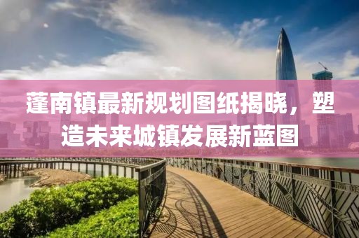 蓬南镇最新规划图纸揭晓，塑造未来城镇发展新蓝图