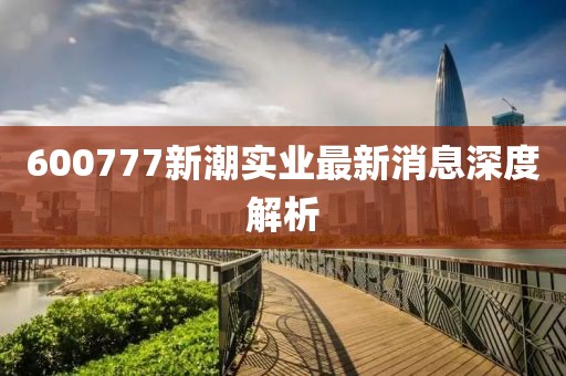 600777新潮实业最新消息深度解析